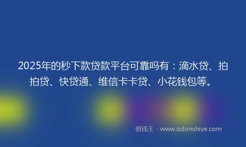 2025年的秒下款贷款平台可靠吗有：滴水贷、拍拍贷、快贷通、维信卡卡贷、小花钱包等。