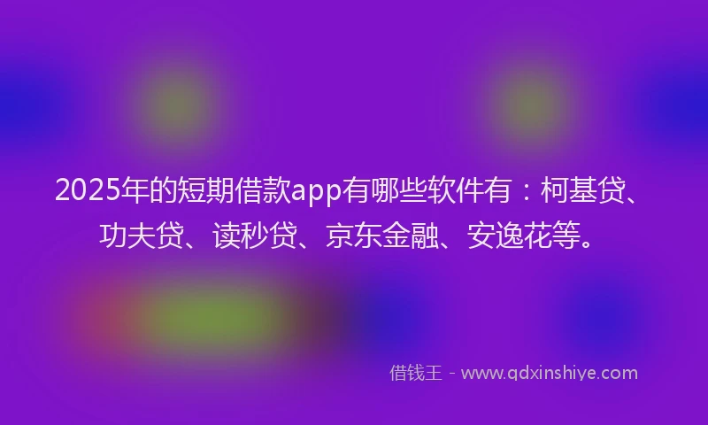 2025年的短期借款app有哪些软件有：柯基贷、功夫贷、读秒贷、京东金融、安逸花等。