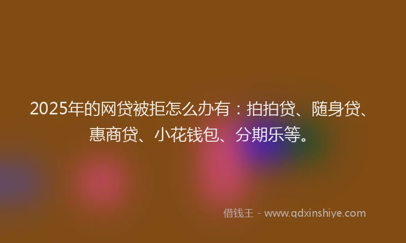 2025年的网贷被拒怎么办有：拍拍贷、随身贷、惠商贷、小花钱包、分期乐等。