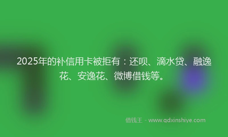 2025年的补信用卡被拒有：还呗、滴水贷、融逸花、安逸花、微博借钱等。