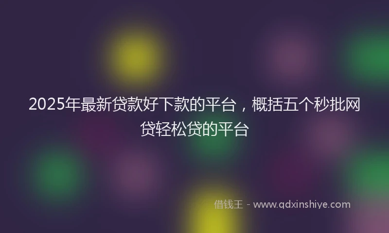 2025年最新贷款好下款的平台，概括五个秒批网贷轻松贷的平台