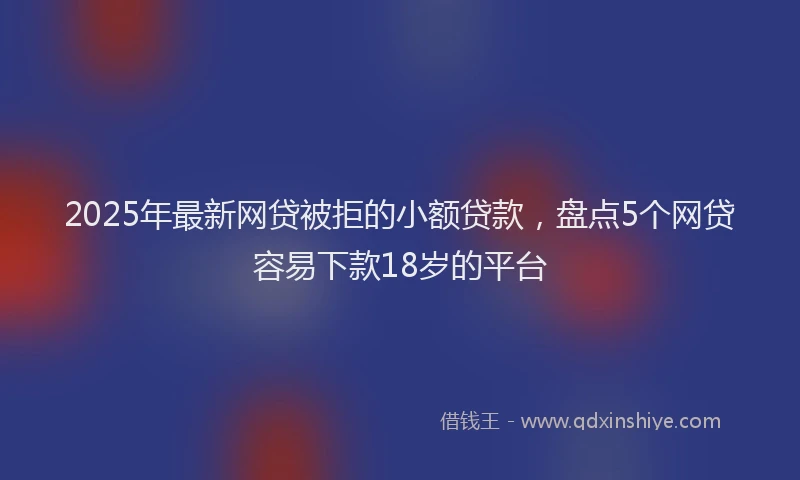 2025年最新网贷被拒的小额贷款，盘点5个网贷容易下款18岁的平台
