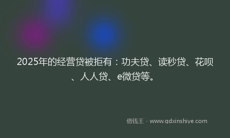 2025年的经营贷被拒有：功夫贷、读秒贷、花呗、人人贷、e微贷等。