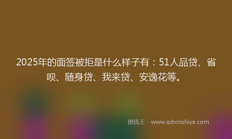 2025年的面签被拒是什么样子有：51人品贷、省呗、随身贷、我来贷、安逸花等。