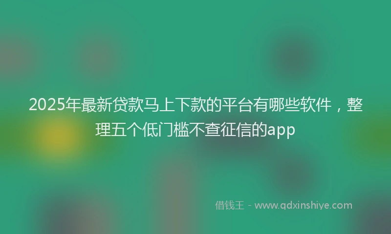 2025年最新贷款马上下款的平台有哪些软件，整理五个低门槛不查征信的app