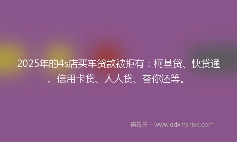2025年的4s店买车贷款被拒有：柯基贷、快贷通、信用卡贷、人人贷、替你还等。