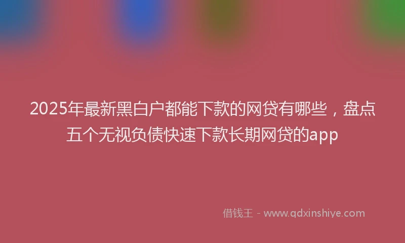 2025年最新黑白户都能下款的网贷有哪些，盘点五个无视负债快速下款长期网贷的app