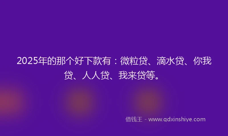 2025年的那个好下款有：微粒贷、滴水贷、你我贷、人人贷、我来贷等。