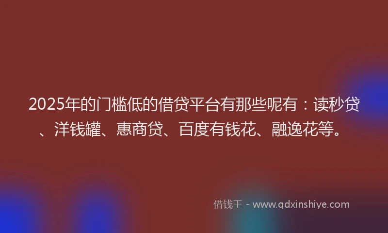 2025年的门槛低的借贷平台有那些呢有：读秒贷、洋钱罐、惠商贷、百度有钱花、融逸花等。