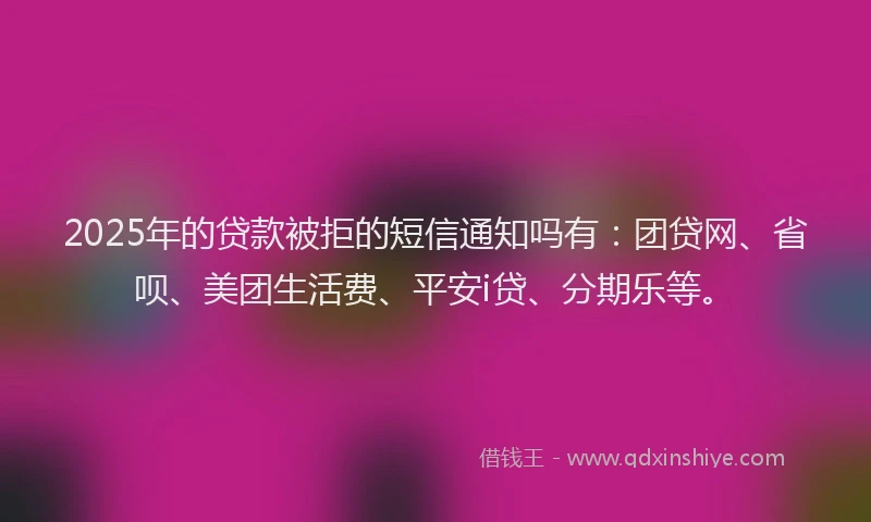 2025年的贷款被拒的短信通知吗有：团贷网、省呗、美团生活费、平安i贷、分期乐等。