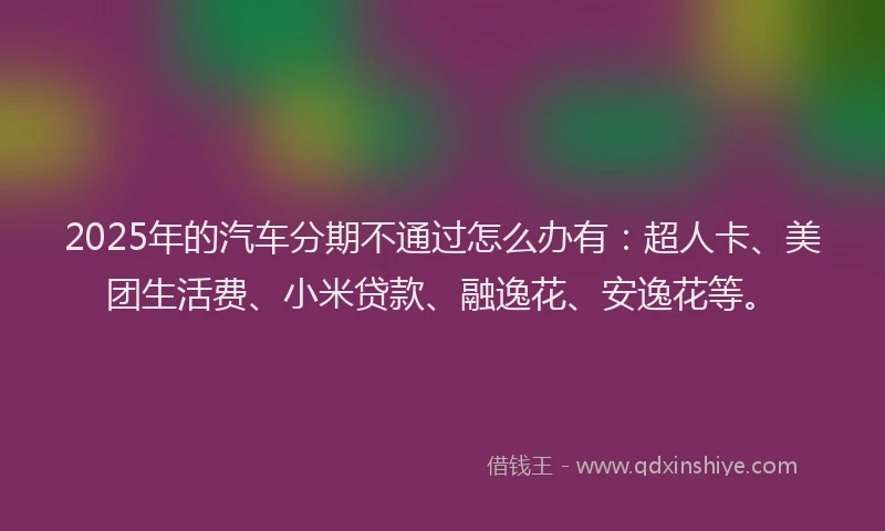 2025年的汽车分期不通过怎么办有：超人卡、美团生活费、小米贷款、融逸花、安逸花等。