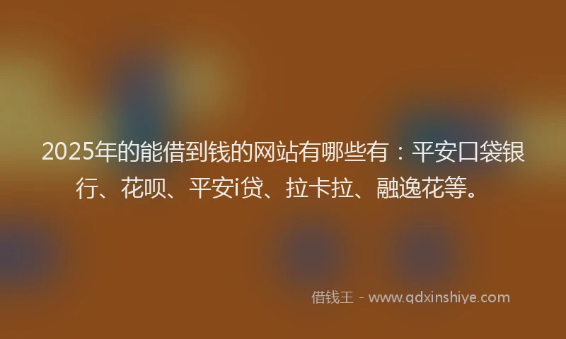 2025年的能借到钱的网站有哪些有：平安口袋银行、花呗、平安i贷、拉卡拉、融逸花等。
