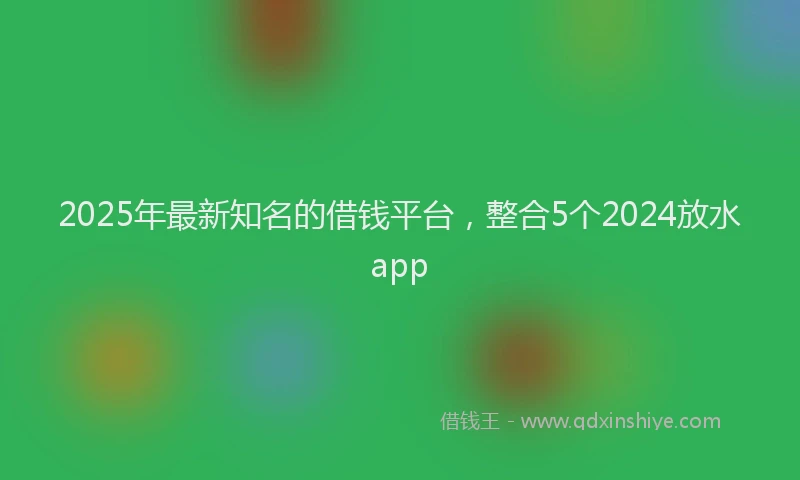 2025年最新知名的借钱平台，整合5个2024放水app