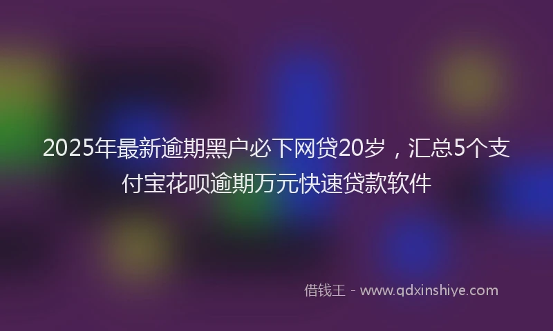 2025年最新逾期黑户必下网贷20岁，汇总5个支付宝花呗逾期万元快速贷款软件