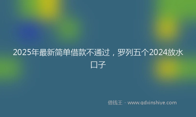 2025年最新简单借款不通过，罗列五个2024放水口子