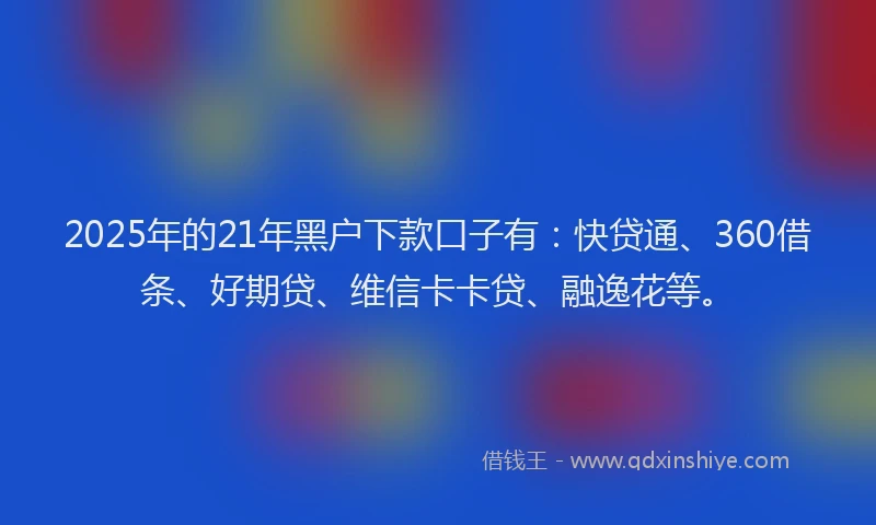 2025年的21年黑户下款口子有：快贷通、360借条、好期贷、维信卡卡贷、融逸花等。