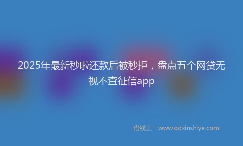 2025年最新秒啦还款后被秒拒，盘点五个网贷无视不查征信app