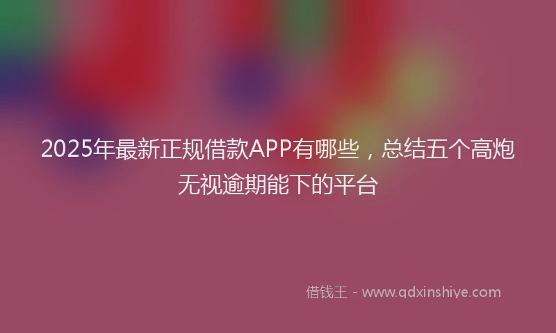 2025年最新正规借款APP有哪些，总结五个高炮无视逾期能下的平台