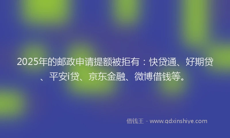 2025年的邮政申请提额被拒有：快贷通、好期贷、平安i贷、京东金融、微博借钱等。