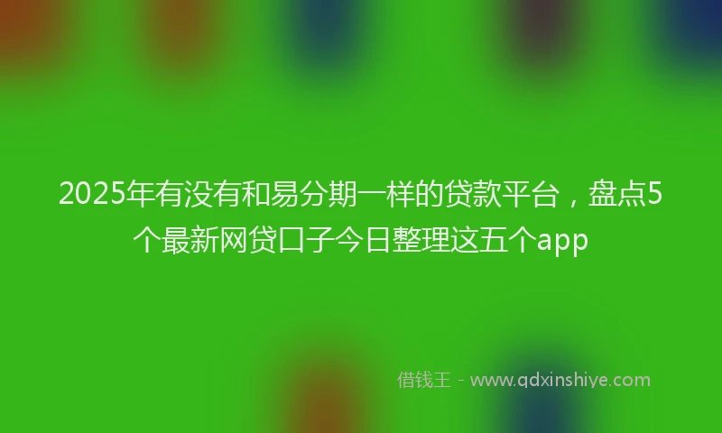2025年有没有和易分期一样的贷款平台，盘点5个最新网贷口子今日整理这五个app
