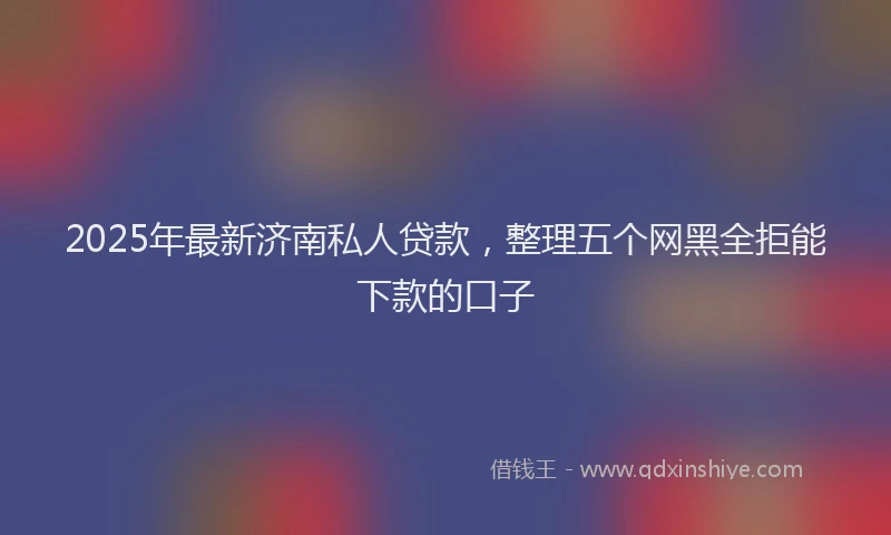 2025年最新济南私人贷款，整理五个网黑全拒能下款的口子