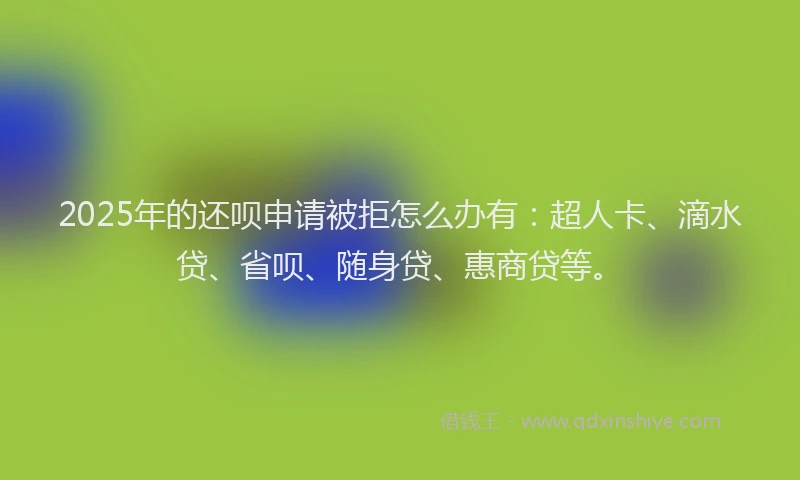 2025年的还呗申请被拒怎么办有：超人卡、滴水贷、省呗、随身贷、惠商贷等。