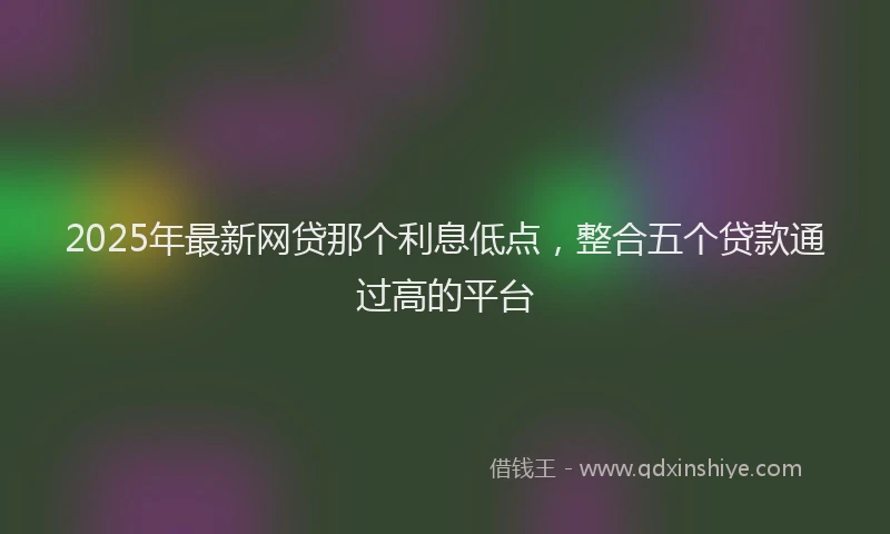2025年最新网贷那个利息低点，整合五个贷款通过高的平台