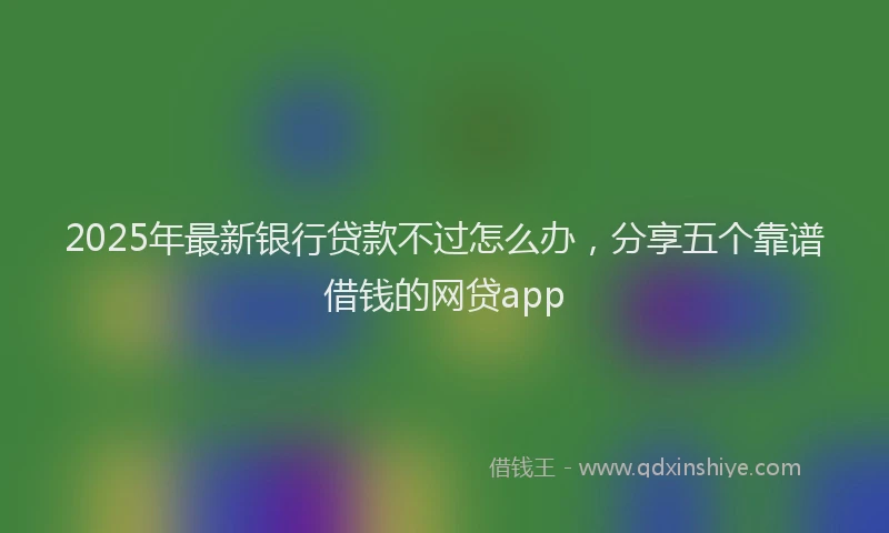 2025年最新银行贷款不过怎么办，分享五个靠谱借钱的网贷app