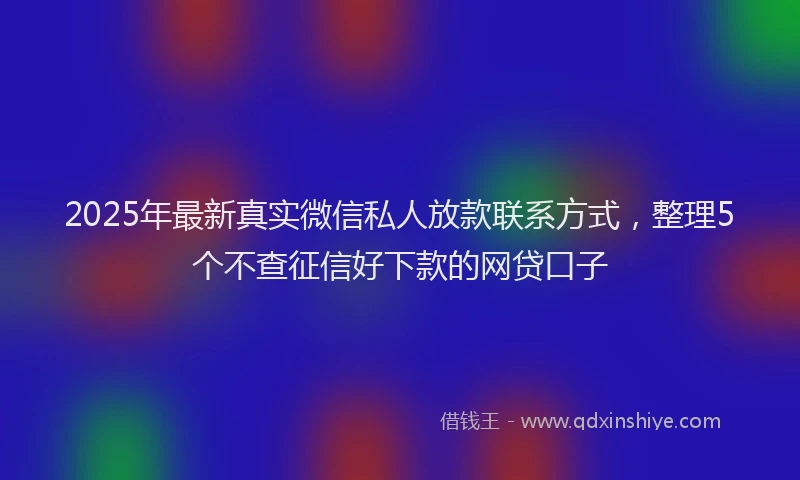 2025年最新真实微信私人放款联系方式，整理5个不查征信好下款的网贷口子