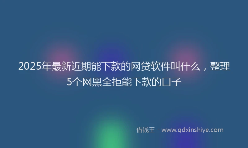 2025年最新近期能下款的网贷软件叫什么，整理5个网黑全拒能下款的口子