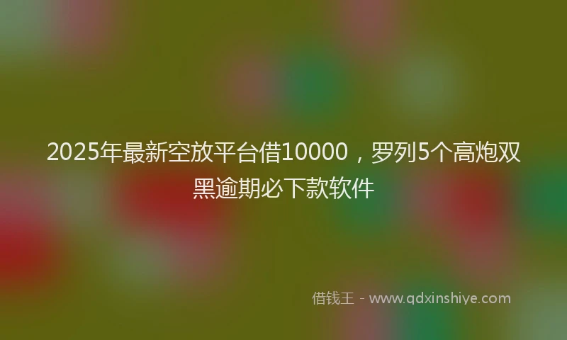 2025年最新空放平台借10000，罗列5个高炮双黑逾期必下款软件