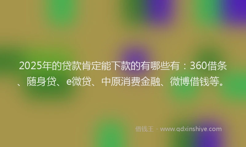 2025年的贷款肯定能下款的有哪些有：360借条、随身贷、e微贷、中原消费金融、微博借钱等。