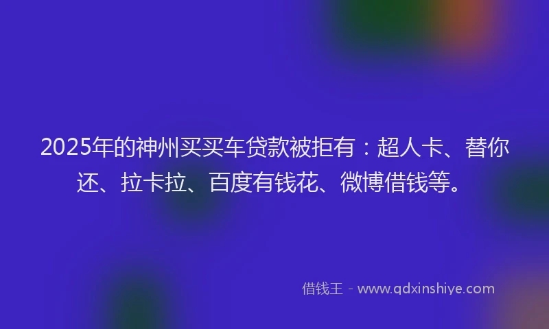 2025年的神州买买车贷款被拒有：超人卡、替你还、拉卡拉、百度有钱花、微博借钱等。