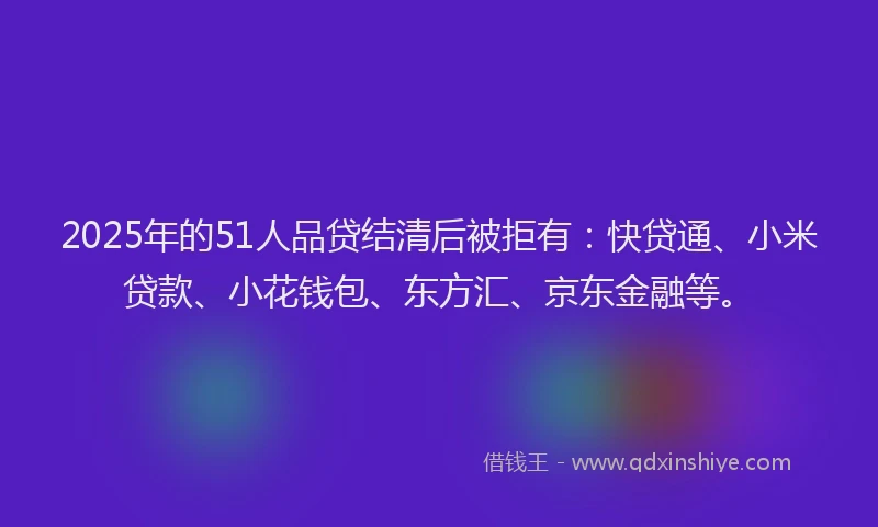 2025年的51人品贷结清后被拒有：快贷通、小米贷款、小花钱包、东方汇、京东金融等。