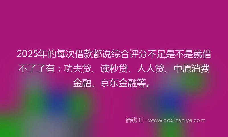 2025年的每次借款都说综合评分不足是不是就借不了了有：功夫贷、读秒贷、人人贷、中原消费金融、京东金融等。