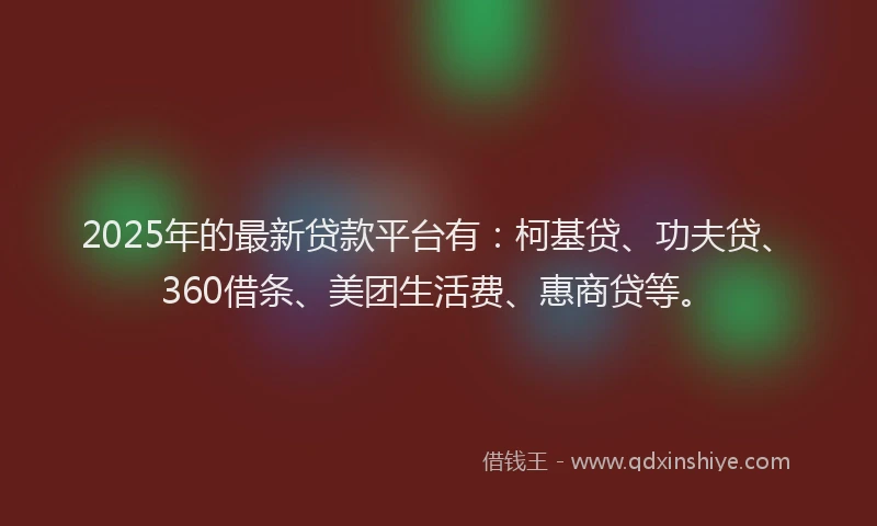 2025年的最新贷款平台有：柯基贷、功夫贷、360借条、美团生活费、惠商贷等。