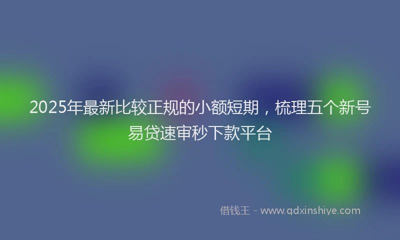 2025年最新比较正规的小额短期，梳理五个新号易贷速审秒下款平台