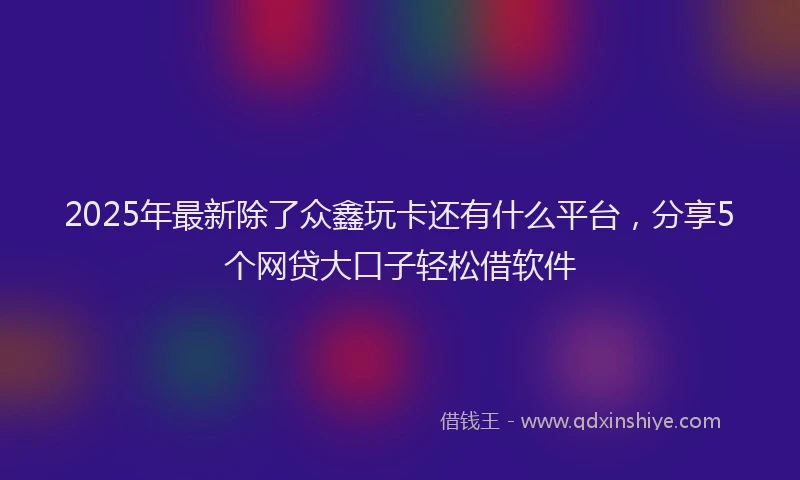 2025年最新除了众鑫玩卡还有什么平台，分享5个网贷大口子轻松借软件