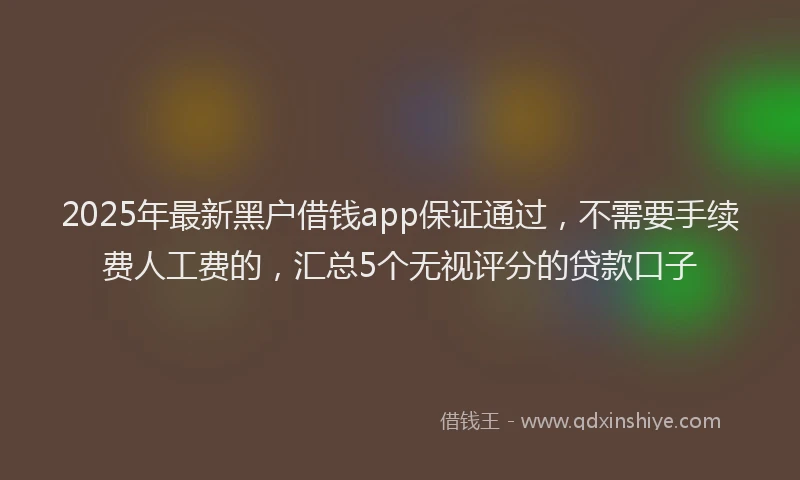 2025年最新黑户借钱app保证通过，不需要手续费人工费的，汇总5个无视评分的贷款口子