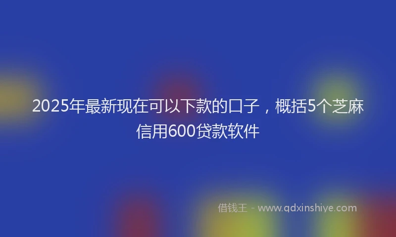 2025年最新现在可以下款的口子，概括5个芝麻信用600贷款软件
