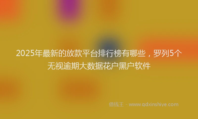 2025年最新的放款平台排行榜有哪些，罗列5个无视逾期大数据花户黑户软件
