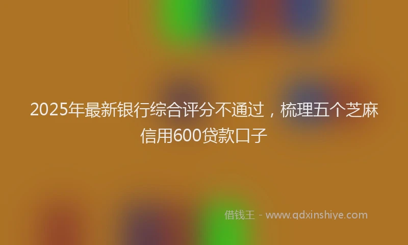 2025年最新银行综合评分不通过，梳理五个芝麻信用600贷款口子