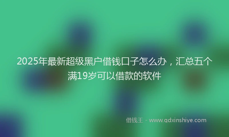 2025年最新超级黑户借钱口子怎么办，汇总五个满19岁可以借款的软件