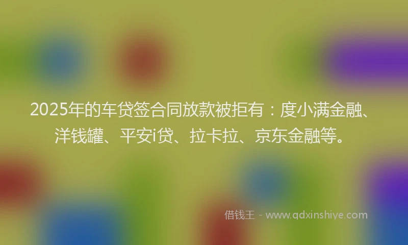 2025年的车贷签合同放款被拒有：度小满金融、洋钱罐、平安i贷、拉卡拉、京东金融等。