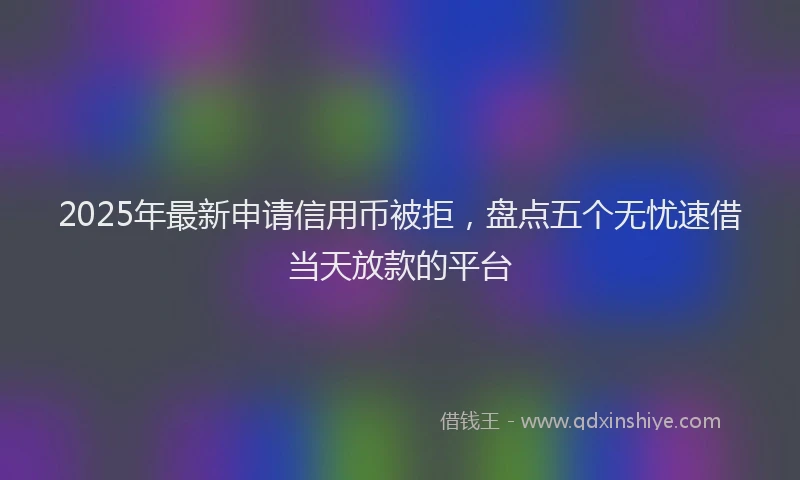 2025年最新申请信用币被拒，盘点五个无忧速借当天放款的平台
