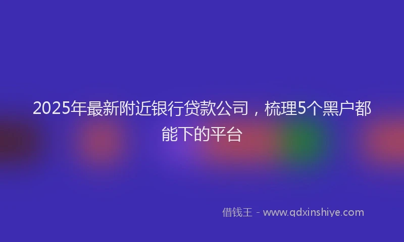 2025年最新附近银行贷款公司，梳理5个黑户都能下的平台