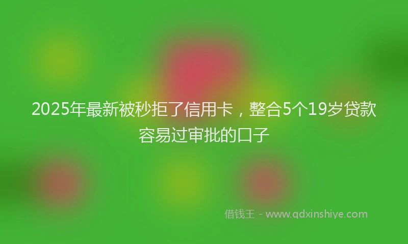 2025年最新被秒拒了信用卡，整合5个19岁贷款容易过审批的口子