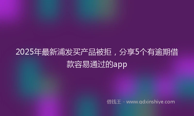 2025年最新浦发买产品被拒，分享5个有逾期借款容易通过的app