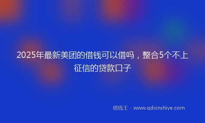 2025年最新美团的借钱可以借吗，整合5个不上征信的贷款口子