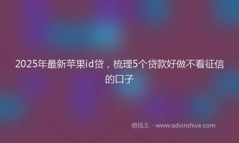 2025年最新苹果id贷，梳理5个贷款好做不看征信的口子